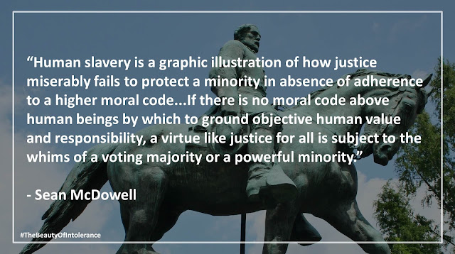 Quote from "The Beauty of Intolerance" by Josh McDowell and Sean McDowell- "Human slavery is a graphic illustration of how justice miserably fails to protect a minority in absence of adherence to a higher moral code."