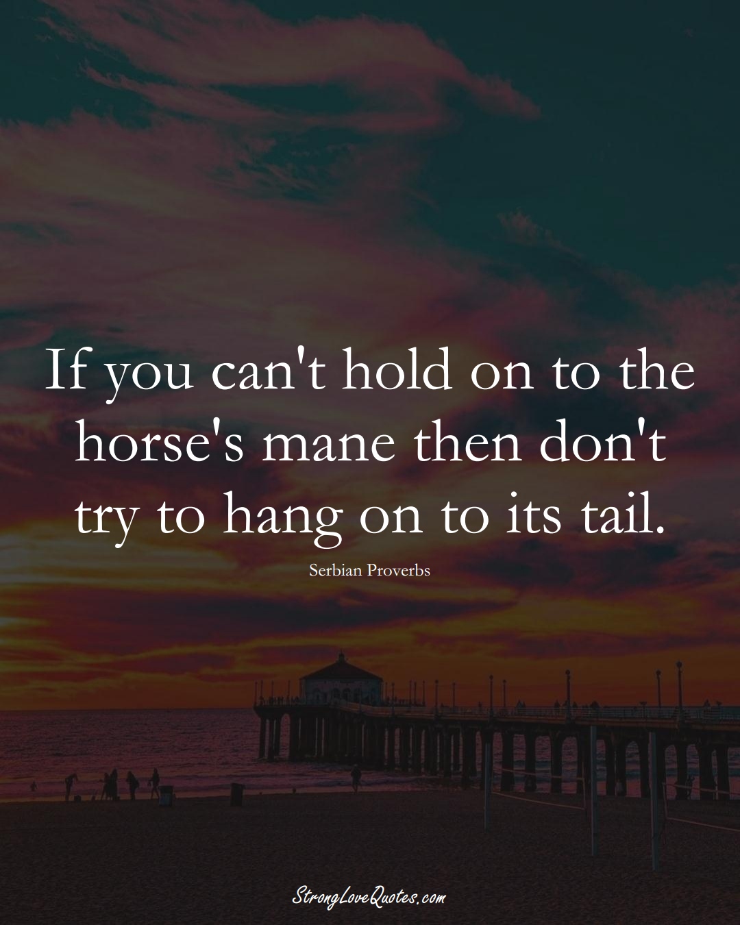 If you can't hold on to the horse's mane then don't try to hang on to its tail. (Serbian Sayings);  #EuropeanSayings
