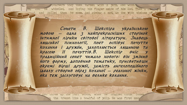 Сонети В. Шекспіра українською мовою — одна з найпрекрасніших сторінок інтимної лірики світової літератури. Знавець людської психології, поет оспівує почуття кохання і дружби, захоплюється людиною та красою її почуттів.В. Шекспір вніс у традиційний сонет чимало нового: він змінив його форму, доповнив тематику, присвятивши окремі вірші дружбі, замість ангелоподібного ідеалу створив образ коханої — реальної жінки, яка теж заслуговує на велике кохання.