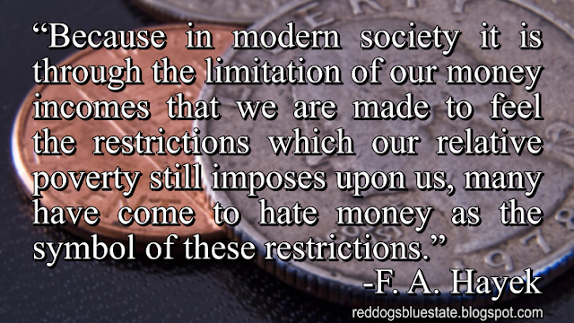 “Because in modern society it is through the limitation of our money incomes that we are made to feel the restrictions which our relative poverty still imposes upon us, many have come to hate money as the symbol of these restrictions.” -F. A. Hayek