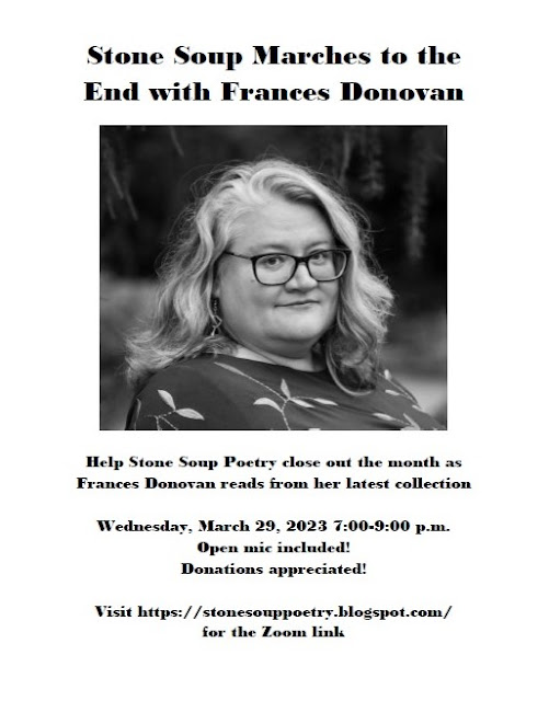 Flyer: Stone Soup Marches to the End with Frances Donovan - Help Stone Soup Poetry close out the month as  Frances Donovan reads from her latest collection - Wednesday, March 29, 2023 7:00-9:00 p.m. - Open mic included! Donations appreciated! - Visit https://stonesouppoetry.blogspot.com/ for the Zoom link