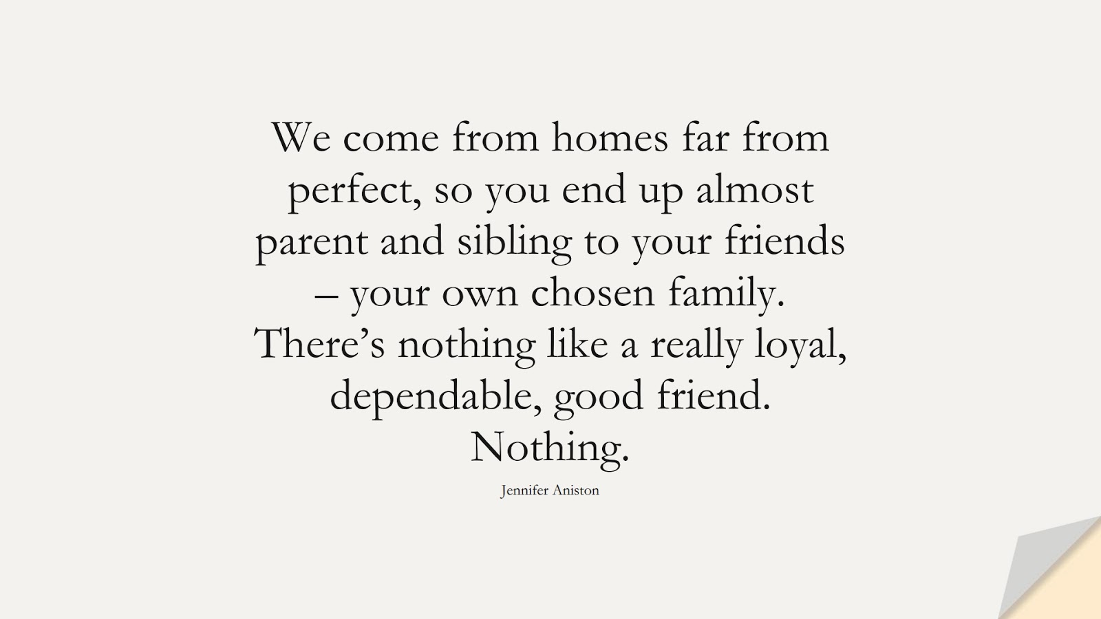 We come from homes far from perfect, so you end up almost parent and sibling to your friends – your own chosen family. There’s nothing like a really loyal, dependable, good friend. Nothing. (Jennifer Aniston);  #FriendshipQuotes