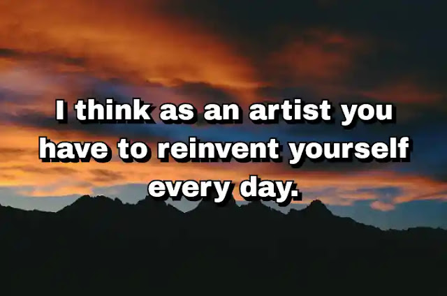 "I think as an artist you have to reinvent yourself every day." ~ Damien Hirst