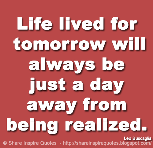 Life lived for tomorrow will always be just a day away from being realized. ~Leo Buscaglia