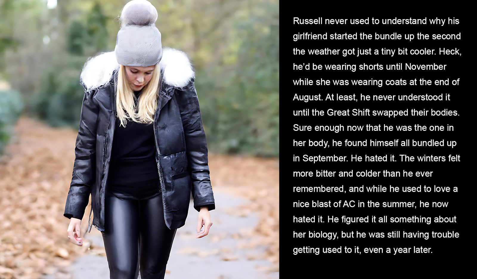 Russell never used to understand why his girlfriend started the bundle up the second the weather got just a tiny bit cooler. Heck, he’d be wearing shorts until November while she was wearing coats at the end of August. At least, he never understood it until the Great Shift swapped their bodies. Sure enough now that he was the one in her body, he found himself all bundled up in September. He hated it. The winters felt more bitter and colder than he ever remembered, and while he used to love a nice blast of AC in the summer, he now hated it. He figured it all something about her biology, but he was still having trouble getting used to it, even a year later.