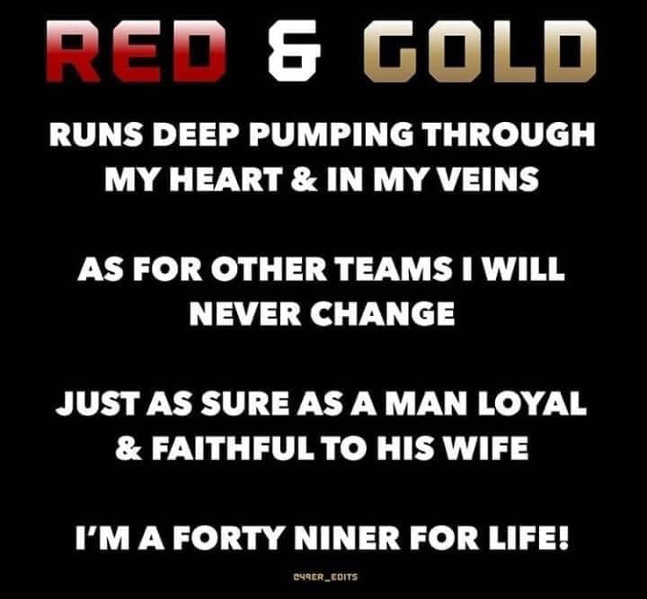 Red & Gold. RUNS DEEP PUMPING THROUGH MY HEART & IN MY VEINS  AS FOR OTHER TEAMS I WILL NEVER CHANGE  JUST AS SURE AS A MAN LOYAL & FAITHFUL TO HIS WIFE  I'M A FORTY NINER FOR LIFE!