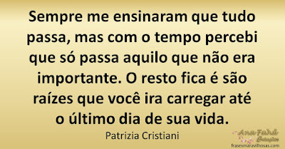 Sempre me ensinaram que tudo passa, mas com o tempo percebi que só passa aquilo que não era importante. O resto fica é são raízes que você ira carregar até o último dia de sua vida. Patrizia Cristiani