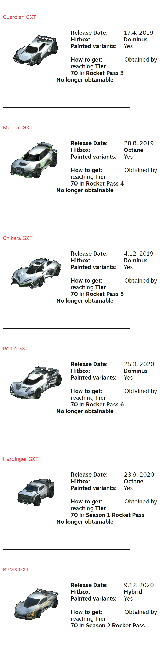 Guardian GXT ⠀ Release Date:⠀ ⠀⠀⠀17.4. 2019 Hitbox:⠀⠀⠀⠀⠀⠀⠀⠀⠀Dominus Painted variants:⠀⠀Yes  How to get:⠀⠀⠀⠀⠀⠀Obtained by reaching Tier ⠀⠀⠀⠀⠀⠀⠀⠀⠀⠀⠀⠀⠀⠀ 70 in Rocket Pass 3 ⠀⠀⠀⠀⠀⠀⠀⠀⠀⠀⠀⠀⠀⠀ No longer obtainable ⠀⠀⠀⠀⠀⠀⠀⠀⠀⠀⠀⠀⠀ ⠀ ⠀ ⠀⠀⠀⠀⠀⠀⠀⠀⠀⠀⠀⠀⠀⠀⠀⠀⠀⠀⠀⠀⠀⠀⠀⠀⠀⠀⠀⠀⠀⠀⠀⠀⠀⠀⠀⠀⠀⠀⠀⠀⠀⠀⠀⠀⠀⠀⠀⠀⠀⠀⠀⠀⠀⠀⠀⠀⠀⠀⠀⠀⠀⠀⠀ ⠀ ⠀ Mudcat GXT ⠀ Release Date:⠀ ⠀⠀⠀28.8. 2019 Hitbox:⠀⠀⠀⠀⠀⠀⠀⠀⠀Octane Painted variants:⠀⠀Yes  How to get:⠀⠀⠀⠀⠀⠀Obtained by reaching Tier ⠀⠀⠀⠀⠀⠀⠀⠀⠀⠀⠀⠀⠀⠀ 70 in Rocket Pass 4 ⠀⠀⠀⠀⠀⠀⠀⠀⠀⠀⠀⠀⠀⠀ No longer obtainable ⠀⠀⠀⠀⠀⠀⠀⠀⠀⠀⠀⠀⠀ ⠀ ⠀ ⠀⠀⠀⠀⠀⠀⠀⠀⠀⠀⠀⠀⠀⠀⠀⠀⠀⠀⠀⠀⠀⠀⠀⠀⠀⠀⠀⠀⠀⠀⠀⠀⠀⠀⠀⠀⠀⠀⠀⠀⠀⠀⠀⠀⠀⠀⠀⠀⠀⠀⠀⠀⠀⠀⠀⠀⠀⠀⠀⠀⠀⠀⠀ ⠀ ⠀ Chikara GXT ⠀ Release Date:⠀ ⠀⠀⠀4.12. 2019 Hitbox:⠀⠀⠀⠀⠀⠀⠀⠀⠀Dominus Painted variants:⠀⠀Yes  How to get:⠀⠀⠀⠀⠀⠀Obtained by reaching Tier ⠀⠀⠀⠀⠀⠀⠀⠀⠀⠀⠀⠀⠀⠀ 70 in Rocket Pass 5 ⠀⠀⠀⠀⠀⠀⠀⠀⠀⠀⠀⠀⠀⠀ No longer obtainable ⠀⠀⠀⠀⠀⠀⠀⠀⠀⠀⠀⠀⠀ ⠀ ⠀ ⠀⠀⠀⠀⠀⠀⠀⠀⠀⠀⠀⠀⠀⠀⠀⠀⠀⠀⠀⠀⠀⠀⠀⠀⠀⠀⠀⠀⠀⠀⠀⠀⠀⠀⠀⠀⠀⠀⠀⠀⠀⠀⠀⠀⠀⠀⠀⠀⠀⠀⠀⠀⠀⠀⠀⠀⠀⠀⠀⠀⠀⠀⠀ ⠀ ⠀ Ronin GXT ⠀ Release Date:⠀ ⠀⠀⠀25.3. 2020 Hitbox:⠀⠀⠀⠀⠀⠀⠀⠀⠀Dominus Painted variants:⠀⠀Yes  How to get:⠀⠀⠀⠀⠀⠀Obtained by reaching Tier ⠀⠀⠀⠀⠀⠀⠀⠀⠀⠀⠀⠀⠀⠀ 70 in Rocket Pass 6 ⠀⠀⠀⠀⠀⠀⠀⠀⠀⠀⠀⠀⠀⠀ No longer obtainable ⠀⠀⠀⠀⠀⠀⠀⠀⠀⠀⠀⠀⠀ ⠀ ⠀ ⠀⠀⠀⠀⠀⠀⠀⠀⠀⠀⠀⠀⠀⠀⠀⠀⠀⠀⠀⠀⠀⠀⠀⠀⠀⠀⠀⠀⠀⠀⠀⠀⠀⠀⠀⠀⠀⠀⠀⠀⠀⠀⠀⠀⠀⠀⠀⠀⠀⠀⠀⠀⠀⠀⠀⠀⠀⠀⠀⠀⠀⠀⠀ ⠀ ⠀ Harbinger GXT ⠀ Release Date:⠀ ⠀⠀⠀23.9. 2020 Hitbox:⠀⠀⠀⠀⠀⠀⠀⠀⠀Octane Painted variants:⠀⠀Yes  How to get:⠀⠀⠀⠀⠀⠀Obtained by reaching Tier ⠀⠀⠀⠀⠀⠀⠀⠀⠀⠀⠀⠀⠀⠀ 70 in Season 1 Rocket Pass ⠀⠀⠀⠀⠀⠀⠀⠀⠀⠀⠀⠀⠀⠀ No longer obtainable ⠀⠀⠀⠀⠀⠀⠀⠀⠀⠀⠀⠀⠀ ⠀ ⠀ ⠀⠀⠀⠀⠀⠀⠀⠀⠀⠀⠀⠀⠀⠀⠀⠀⠀⠀⠀⠀⠀⠀⠀⠀⠀⠀⠀⠀⠀⠀⠀⠀⠀⠀⠀⠀⠀⠀⠀⠀⠀⠀⠀⠀⠀⠀⠀⠀⠀⠀⠀⠀⠀⠀⠀⠀⠀⠀⠀⠀⠀⠀⠀ ⠀ ⠀ R3MX GXT ⠀ Release Date:⠀ ⠀⠀⠀9.12. 2020 Hitbox:⠀⠀⠀⠀⠀⠀⠀⠀⠀Hybrid Painted variants:⠀⠀Yes  How to get:⠀⠀⠀⠀⠀⠀Obtained by reaching Tier ⠀⠀⠀⠀⠀⠀⠀⠀⠀⠀⠀⠀⠀⠀ 70 in Season 2 Rocket Pass