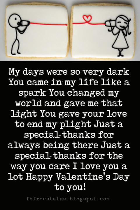 Valentines Day Messages, My days were so very dark You came in my life like a spark You changed my world and gave me that light You gave your love to end my plight Just a special thanks for always being there Just a special thanks for the way you care I love you a lot Happy Valentine's Day to you!