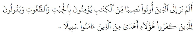 Apakah kamu tidak memperhatikan orang-orang yang diberi bahagian dari Al-kitab? Mereka percaya kepada jibt dan thaghut, dan mengatakan kepada orang-orang Kafir (musyrik Mekah), bahwa mereka itu lebih benar jalannya dari orang-orang yang beriman