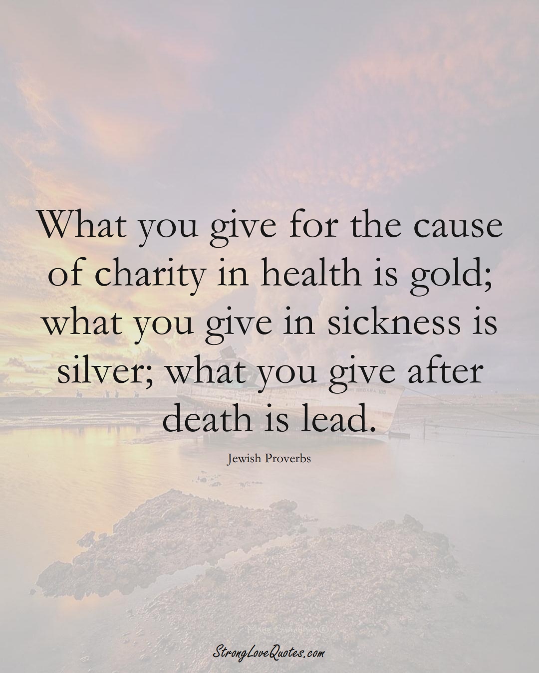 What you give for the cause of charity in health is gold; what you give in sickness is silver; what you give after death is lead. (Jewish Sayings);  #aVarietyofCulturesSayings