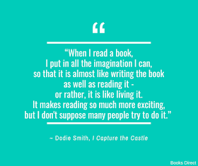 “When I read a book, I put in all the imagination I can, so that it is almost like writing the book as well as reading it - or rather, it is like living it. It makes reading so much more exciting, but I don't suppose many people try to do it.”  ~ Dodie Smith, I Capture the Castle