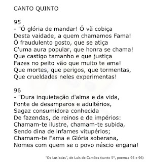 CANTO QUINTO   95  "Ó glória de mandar! Ó vã cobiça Desta vaidade, a quem chamamos Fama! Ó fraudulento gosto, que se atiça C'uma aura popular, que honra se chama! Que castigo tamanho e que justiça Fazes no peito vão que muito te ama! Que mortes, que perigos, que tormentas, Que crueldades neles experimentas!   96  "Dura inquietação d'alma e da vida, Fonte de desamparos e adultérios, Sagaz consumidora conhecida De fazendas, de reinos e de impérios: Chamam-te ilustre, chamam-te subida, Sendo dina de infames vitupérios; Chamam-te Fama e Glória soberana, Nomes com quem se o povo néscio engana!