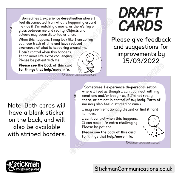 2 draft cards with purple borders. Please give feedback by 15th March 2023. Card 1: DerealisationNote: both cards will also be available with striped borders. Sometimes I experience derealisation where I feel disconnected from what is happening around me - as if I’m watching a movie, or there’s fog or glass between me and reality. Objects and colours may seem distorted or alien. When this happens, I may look like I am zoning out, lose track of time and have reduced awareness of what is happening around me. I can't control when this happens. It can make life extra challenging. Please be patient with me.  Please see the back of this card for things that help/more info. With stickman in a bubble. Card 2: Sometimes I experience derealisation where I feel disconnected from what is happening around me - as if I’m watching a movie, or there’s fog or glass between me and reality. Objects and colours may seem distorted or alien. When this happens, I may look like I am zoning out, lose track of time and have reduced awareness of what is happening around me. I can't control when this happens. It can make life extra challenging. Please be patient with me.  Please see the back of this card for things that help/more info. With image of stickman with dotted lines for it's body and limbs.