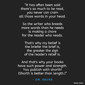 “It has often been said  there’s so much to be read,  you never can cram  all those words in your head.     So the writer who breeds  more words than he needs  is making a chore  for the reader who reads.     That's why my belief is  the briefer the brief is,  the greater the sigh  of the reader's relief is.     And that's why your books  have such power and strength.  You publish with shorth!  (Shorth is better than length.)”  ~ Dr. Seuss