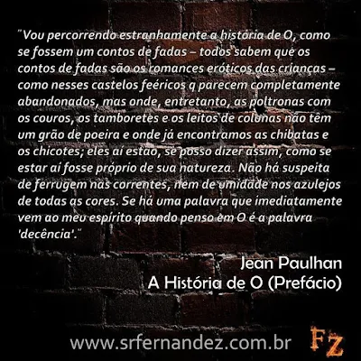 Vou percorrendo estranhamente a história de O, como se fossem um conto de fadas - todos sabem que os contos de fadas são os romances eróticos das crianças - como nesses castelos feéricos que parecem completamente abandonados, mas onde, entretanto, as poltronas com os couros, os tamborestes e os leitos de colunas não têm um grão de poeira e onde já encontramos as chibatas e os chicotes; eles aí estão, se posso dizer assim, como se estar aí fosse próprio de sua natureza. Não há suspeita de ferrugem nas correntes, nem de umidade nos azulejos de todas as cores. Sé há uma palavra que imediatamente vem ao meu espírito quando penso em O é a plavra "decência".