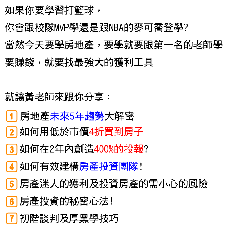 如果你要學習打籃球，你會跟校隊MVP學還是跟NBA的麥可喬登學?
當然今天要學房地產，就要跟第一名的老師學
要賺錢，就要找最強大的獲利工具
就讓黃老師來跟你分享...
★ 房地產未來5年趨勢大解密
★ 如何用低於市價4折買到房子
★ 如何在2年內創造400%的投報?
★ 如何有效建構房產投資團隊!
★ 房產迷人的獲利及投資房產的需小心的風險
★ 房產投資的秘密心法!
★ 初階談判及厚黑學技巧