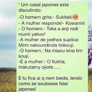 Um casal japonês está discutindo: -O homem grita: - Sukitaki  -A mulher responde! - Kowanini -O homem: Toka a anji rodi roumi yakoo! -A mulher de joelhos suplica: Mimi nakoundinda tinkouji. -O homem.: Na miaou kina tim kouji. -E a mulher: -O fiukha, makutamy ojiote...... E tu fica aí que nem besta, lendo como se soubesse falar japonês!