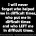 I will never forget who helped me in difficult times, who put me in difficult times and who LEFT me in difficult times.