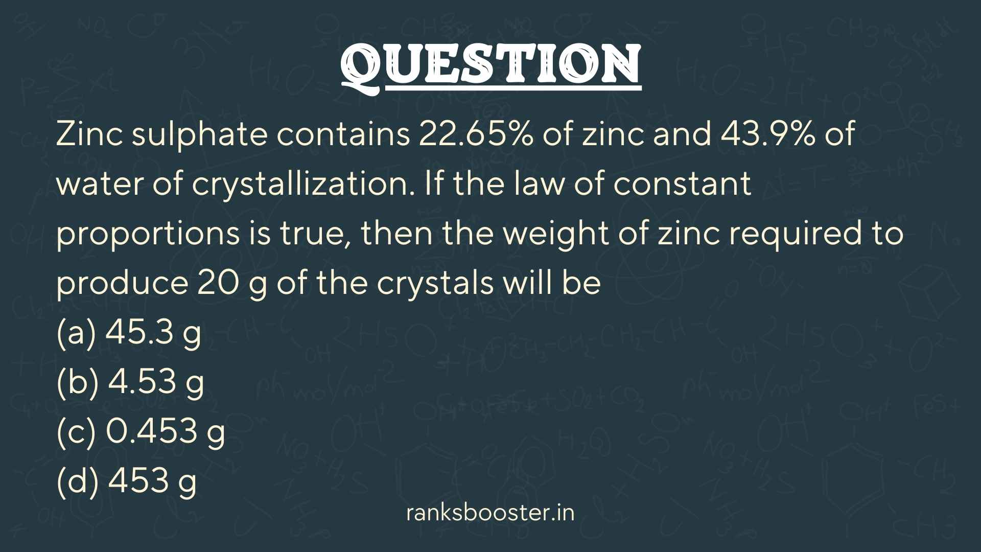 Question: Zinc sulphate contains 22.65% of zinc and 43.9% of water of crystallization. If the law of constant proportions is true, then the weight of zinc required to produce 20 g of the crystals will be (a) 45.3 g (b) 4.53 g (c) 0.453 g (d) 453 g