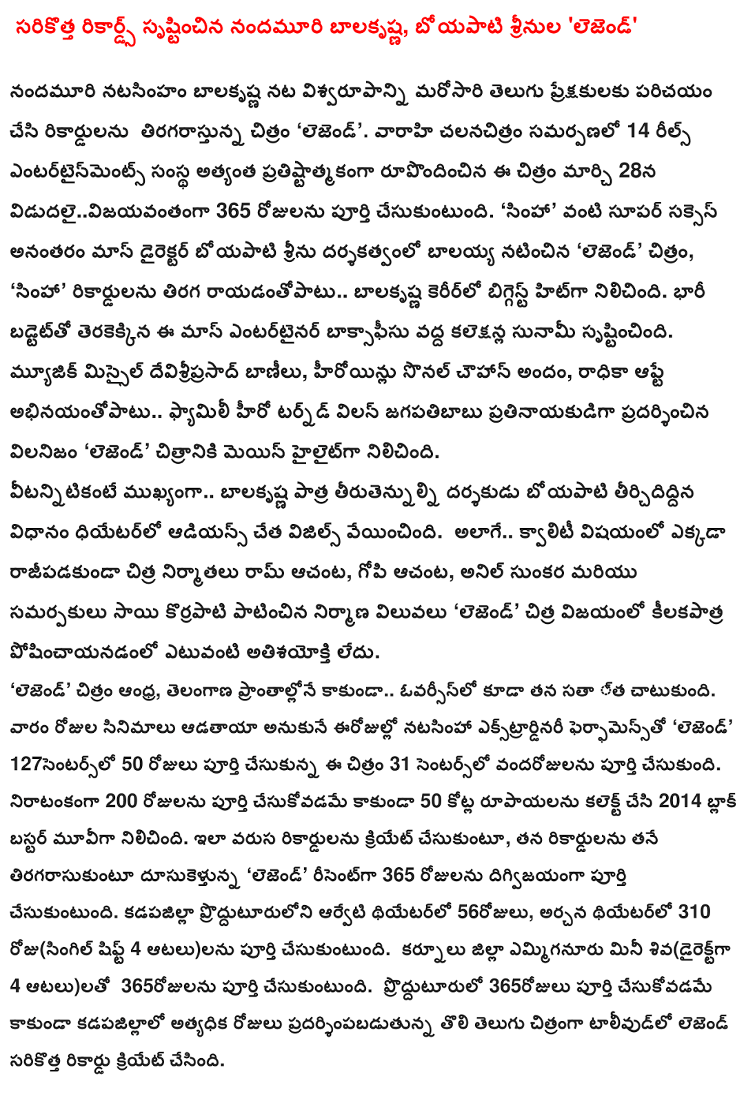  Records created a new Balakrishna, Boyapati srinula 'Legend' Nandamuri Balakrishna natasinham introduced to the audience by acting Viswaroopa records tiragarastunna again Telugu film 'Legend'. 14 Reels Entertainments banner designed by the most prestigious film varahi company vidudalaivijayavantanga on March 28, completes 365 days. 'Simha' directed by Boyapati Srinu as the director of the Mass, after the super success of the recent film 'Legend' film, 'Simha' biggest hit records reversal wrote .. Balakrishna's career. Badtetto was made a huge tsunami in the collection at the box office this mass entertainer. Missile devisriprasad music tunes, actresses sonal Chauhan beauty, Radhika Apte .. Family hero turned villain abhinayantopatu Jagapatibabu antagonist exhibited stable 'Legend' film was the main highlight. .. Balakrishna features but most importantly, the role of the director Boyapati shaped by the whistles and fried theater audiences. As well as the quality of nowhere .. uncompromisingly Chitra producers Ram Achanta, Gopichand Achanta, Anil Sunkara and the production values ​​are adhered to Sai Korrapati presenters 'Legend' is no exaggeration posincayanadanlo Chitra victory. 'Legend' Andhra, Telangana areas .. overseas, but also consolidated its sata stopped. Adataya movies nowadays do not think a week natasinha Extraordinary Performance 'Legend' 127 centers, 31 centers vandarojulanu 50 days of completion of the film was completed. Besides doing a full 200 days to collect Rs 50 crore in 2014 and became a blockbuster movie. Like herself to create a series of records, the records himself tiragarasukuntu dusukeltunna 'Legend' recent completes 365 days in the destruction. Theatre District prodduturuloni arveti 56 days, Archana Theatre, 310 day (single shift 4 games) to be completed. Kurnool district emmiganuru Mini Siva (4 games directly) to be completed in 365 days. Besides playing the full 365 days prodduturulo kadapajillalo most days of the first Telugu film Film Legend has created a new record.