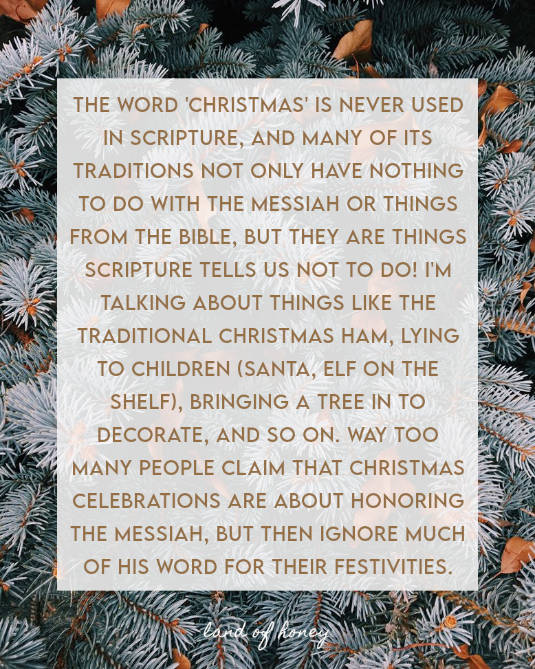 the word 'Christmas' is never used in Scripture, and many of its traditions not only have nothing to do with the Messiah or things from the Bible, but they are things Scripture tells us not to do! I'm talking about things like the traditional Christmas ham, lying to children (Santa, Elf on the shelf), bringing a tree in to decorate, and so on. Way too many people claim that Christmas celebrations are about honoring the Messiah, but then ignore much of his word for their festivities.