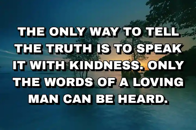 The only way to tell the truth is to speak it with kindness. Only the words of a loving man can be heard.