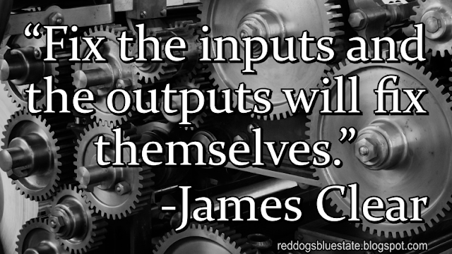 “Fix the inputs and the outputs will fix themselves.” -James Clear