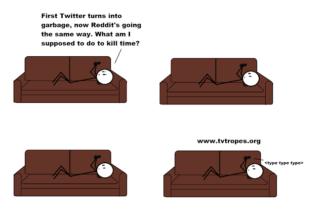 Panel 1, I’m lying on the couch staring at my phone, I say, “First Twitter turns into garbage, now Reddit’s going the same way. What the hell am I supposed to do to kill time?” Panel 2, I keep staring, Panel 3, still staring, Panel 4, I type into my phone: “www.tvtropes.com”.