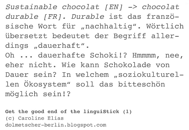 Sustainable chocolat [EN] -> chocolat  durable [FR]. Durable ist das franzö- sische Wort für „nachhaltig“. Wörtlich  übersetzt bedeutet der Begriff aller- dings „dauerhaft“.  Oh ... dauerhafte Schoki!? Hmmmm, nee,  eher nicht. Wie kann Schokolade von  Dauer sein? In welchem „soziokulturel- len Ökosystem“ soll das bitteschön  möglich sein!?  Get the good end of the linguiStick (1) | (c) Caroline Elias | dolmetscher-berlin.blogspot.com