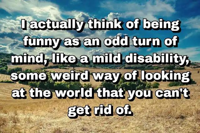 "I actually think of being funny as an odd turn of mind, like a mild disability, some weird way of looking at the world that you can't get rid of." ~ Calvin Trillin