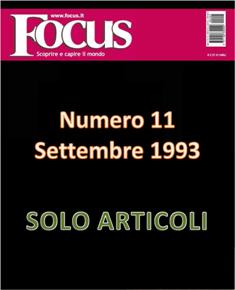 Focus. Scoprire e capire il mondo 11 - Settembre 1993 | ISSN 1122-3308 | TRUE PDF | Mensile | Scienza | Attualità | Tecnologia | Spazio
Focus rivista di taglio divulgativo, si prefigge di «mettere a fuoco» il mondo della scienza e l'attualità, da cui appunto il nome «focus», che in latino significa mettere a fuoco, riferito a lenti. Focus pubblica articoli di scienza, di problematiche sociali e periodicamente realizza sondaggi di opinione su temi attuali. Inoltre periodicamente vengono pubblicati articoli di storia, salute, approfondimenti, tecnologia, sport, animali, natura, spazio e comportamento.