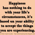 Happiness has nothing to do with your life's circumstances, it's based on your ability to accept the things you are experiencing.