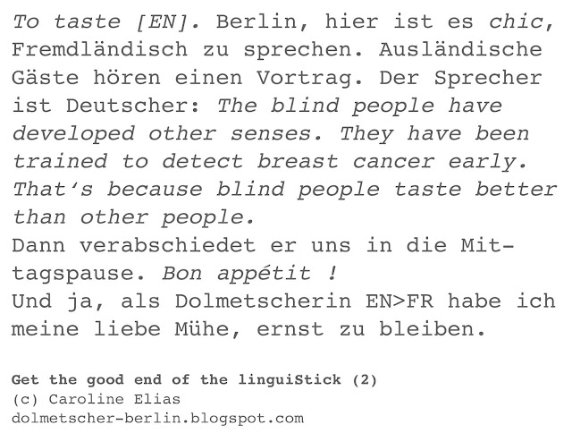 To taste [EN]. Berlin, hier ist es chic, Fremdländisch zu sprechen. Ausländische  Gäste hören einen Vortrag. Der Sprecher ist Deutscher: The blind people have  developed other senses. They have been  trained to detect breast cancer early.  That‘s because blind people taste better than other people. Dann verabschiedet er uns in die Mit- tagspause. Bon appétit !  Und ja, als Dolmetscherin EN>FR habe ich meine liebe Mühe, ernst zu bleiben. | Get the good end of the linguiStick (2) (c) Caroline Elias | dolmetscher-berlin.blogspot.com