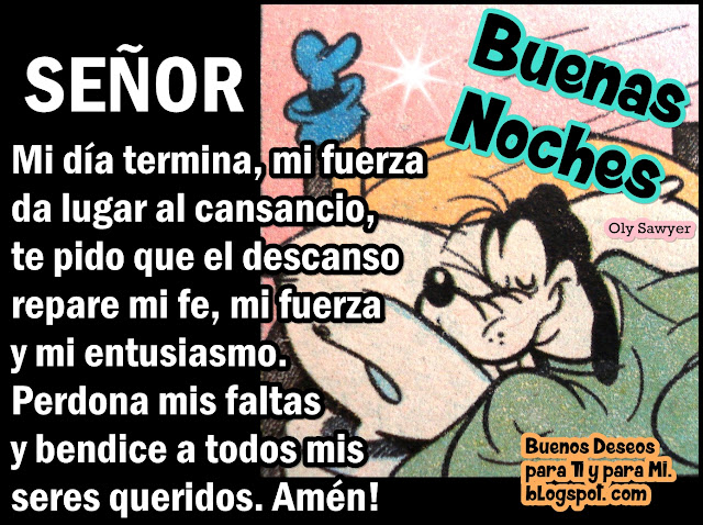 SEÑOR Mi día termina,  mi fuerza da lugar al cansancio, te pido que el descanso repare mi fe, mi fuerza y mi entusiasmo.  Perdona mis faltas y bendice a todos mis seres queridos. Amén!