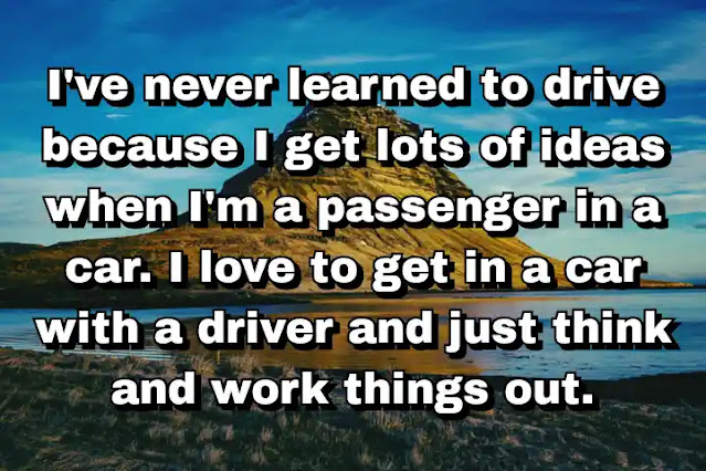 "I've never learned to drive because I get lots of ideas when I'm a passenger in a car. I love to get in a car with a driver and just think and work things out." ~ Damien Hirst
