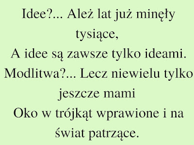  Idee?... Ależ lat już minęły tysiące, A idee są zawsze tylko ideami. Modlitwa?... Lecz niewielu tylko jeszcze mami Oko w trójkąt wprawione i na świat patrzące.