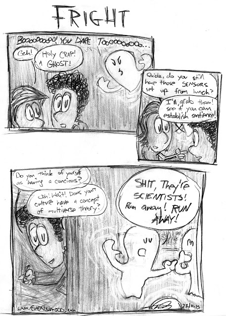 *Ghost floating through wall* "BOOOOOOO! YOU DARE TOOOOOO..."  ALLISON: "Gah!"  TEDDY: "Holy crap! A ghost!"  ~  TEDDY: "Quick, do you still have those sensors set up from lunch?" ALLISON: "I'll grab them! See if you can establish sentience!"  ~  TEDDY: "Do you think of yourself as having a conscious?"  ALLISON: "Ooh! Wait! Does you culture have a concept of multiverse theory?"  GHOST *to other ghosts outside room* "Shit, they're SCIENTISTS! Run away! RUN AWAY!" 