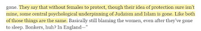 They say that without females to protect, though their idea of protection sure isn’t mine, some central psychological underpinning of Judaism and Islam is gone. Like both of those things are the same.