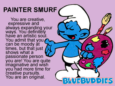 Painter Smurf: What Smurf am I? You are Painter Smurf. You are creative, expressive and always expanding your ways. You definitely have an artistic soul. You admit that you can be moody at times, but that just shows what a passionate person you are! You are quite imaginative and wish you had more time for creative pursuits. You are an original.