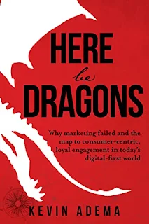 Here Be Dragons: Why Marketing Failed and the Map to Consumer-Centric, Loyal Engagement in Today’s Digital-First World by Kevin Adema