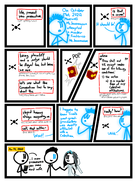 [Close-up of Time.] \n Time: life, present your prosecution. \n [Close-up of Life.] \n Life: On October 31st, 2020, Maxwell McJeannson attempted to murder Frederico McJeannason. \n [Life and Time.] \n Time: is that a crime? \n Life: It should be! \n [Time.] \n Time: being plaintiff and judge should be illegal too, but here we are. \n Time: let's see what the Convention has to say about this. \n [A book with maroon leather and a gold clock engraved on the cover appears.] \n SFX: POP \n [Time reads from the Convention.] \n Time: *ahem* "thou shall not kill, except under one of the following conditions: 1) the victim a) is a mortal free of any Celestial affiliations. \n [The book has disappeared.] \n Time: stupid humans always misquoting me. \n Time: well, that settles- \n Life (off-panel): Wait! \n [Life speaking smugly.] \n Life: I happen to know Fred's great-great-grandmother was directly affiliated with a Celestian. \n [Time and Life.] \n Time: really? how? \n Life: Uhhh... \n [Flashback. Life is holding hands with his bride. He is mostly in human form but his eyes are the same blue as before. A preist reads from a book.] \n CAPTION: Mar 14, 1900 \n Priest: ...I now pronounce you man and wife.