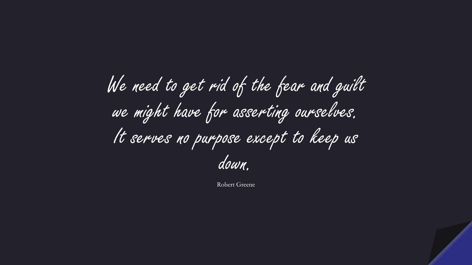We need to get rid of the fear and guilt we might have for asserting ourselves. It serves no purpose except to keep us down. (Robert Greene);  #CourageQuotes
