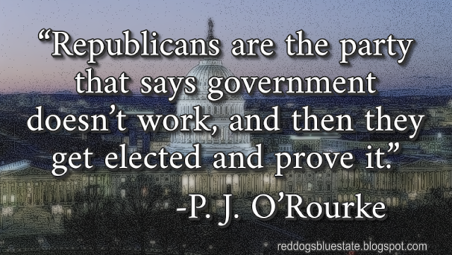 “Republicans are the party that says government doesn’t work, and then they get elected and prove it.” -P. J. O’Rourke