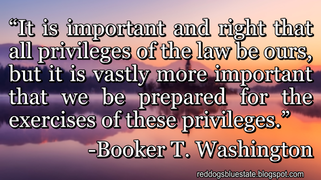 “It is important and right that all privileges of the law be ours, but it is vastly more important that we be prepared for the exercises of these privileges.” -Booker T. Washington