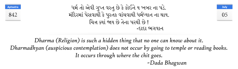 Dharma (Religion) is such a hidden thing that no one can know about it. Dharmadhyan (auspicious contemplation) does not occur by going to temple or reading books. It occurs through where the chit goes.