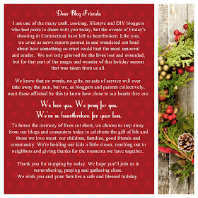 I am one of the many craft, cooking, lifestyle and DIY bloggers who had posts to share with you today, but the events of Friday's shooting in Connecticut have left us heartbroken. Like you, we cried as news reports poured in and wondered out loud about how something so cruel could hurt the most innocent and tender. We not only grieved for the lives lost and wounded, but for that part of the magic and wonder of this holiday season that was taken from us all.  We know that no words, no gifts, no acts of service will ever take away the pain, but we, as bloggers and parents collectively, want those affected by this to know how close to our hearts they are:   We love you. We pray for you. We're so heartbroken for your loss.  To honor the memory of lives cut short, we choose to step away from our blogs and computers today to celebrate the gift of life and those we love most: our children, families, good friends and community. We're holding our kids a little closer, reaching out to neighbors and giving thanks for the moments we have together.  Thank you for stopping by today. We hope you'll join us in remembering, praying, and gathering close. We wish you and your families a safe and blessed holiday.