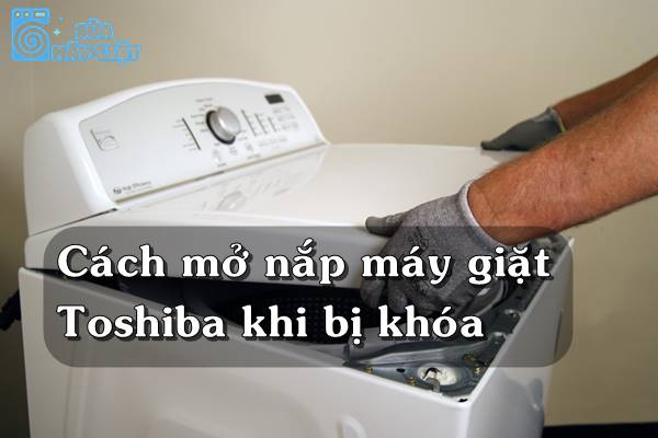 Cách mở nắp máy giặt Toshiba khi bị khóa