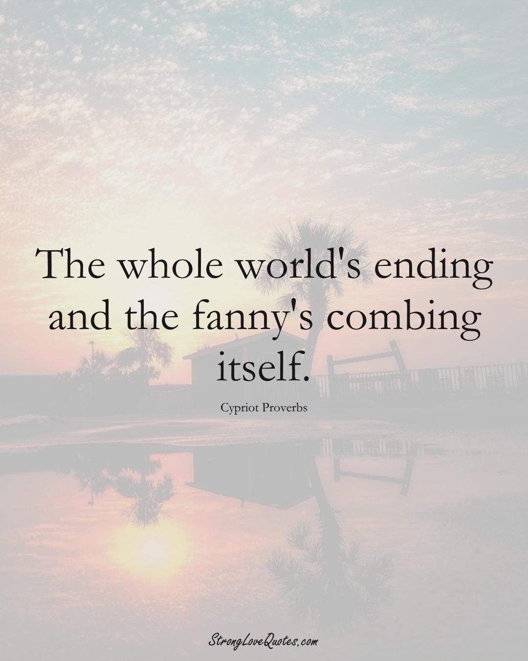 The whole world's ending and the fanny's combing itself. (Cypriot Sayings);  #MiddleEasternSayings