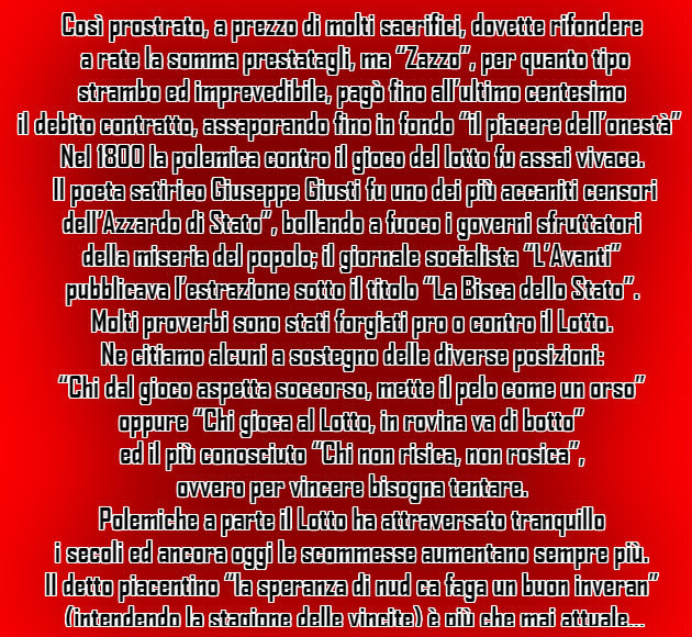 Così prostrato, a prezzo di molti sacrifici, dovette rifondere  a rate la somma prestatagli, ma “Zazzo”, per quanto tipo  strambo ed imprevedibile, pagò fino all’ultimo centesimo  il debito contratto, assaporando fino in fondo “il piacere dell’onestà”.  Nel 1800 la polemica contro il gioco del lotto fu assai vivace.  Il poeta satirico Giuseppe Giusti fu uno dei più accaniti censori  dell’Azzardo di Stato”, bollando a fuoco i governi sfruttatori  della miseria del popolo; il giornale socialista “L’Avanti”  pubblicava l’estrazione sotto il titolo “La Bisca dello Stato”. Molti proverbi sono stati forgiati pro o contro il Lotto.  Ne citiamo alcuni a sostegno delle diverse posizioni:  “Chi dal gioco aspetta soccorso, mette il pelo come un orso”  oppure “Chi gioca al Lotto, in rovina va di botto”  ed il più conosciuto “Chi non risica, non rosica”,  ovvero per vincere bisogna tentare.  Polemiche a parte il Lotto ha attraversato tranquillo  i secoli ed ancora oggi le scommesse aumentano sempre più.  Il detto piacentino “la speranza di nud ca faga un buon inveran”  (intendendo la stagione delle vincite) è più che mai attuale…